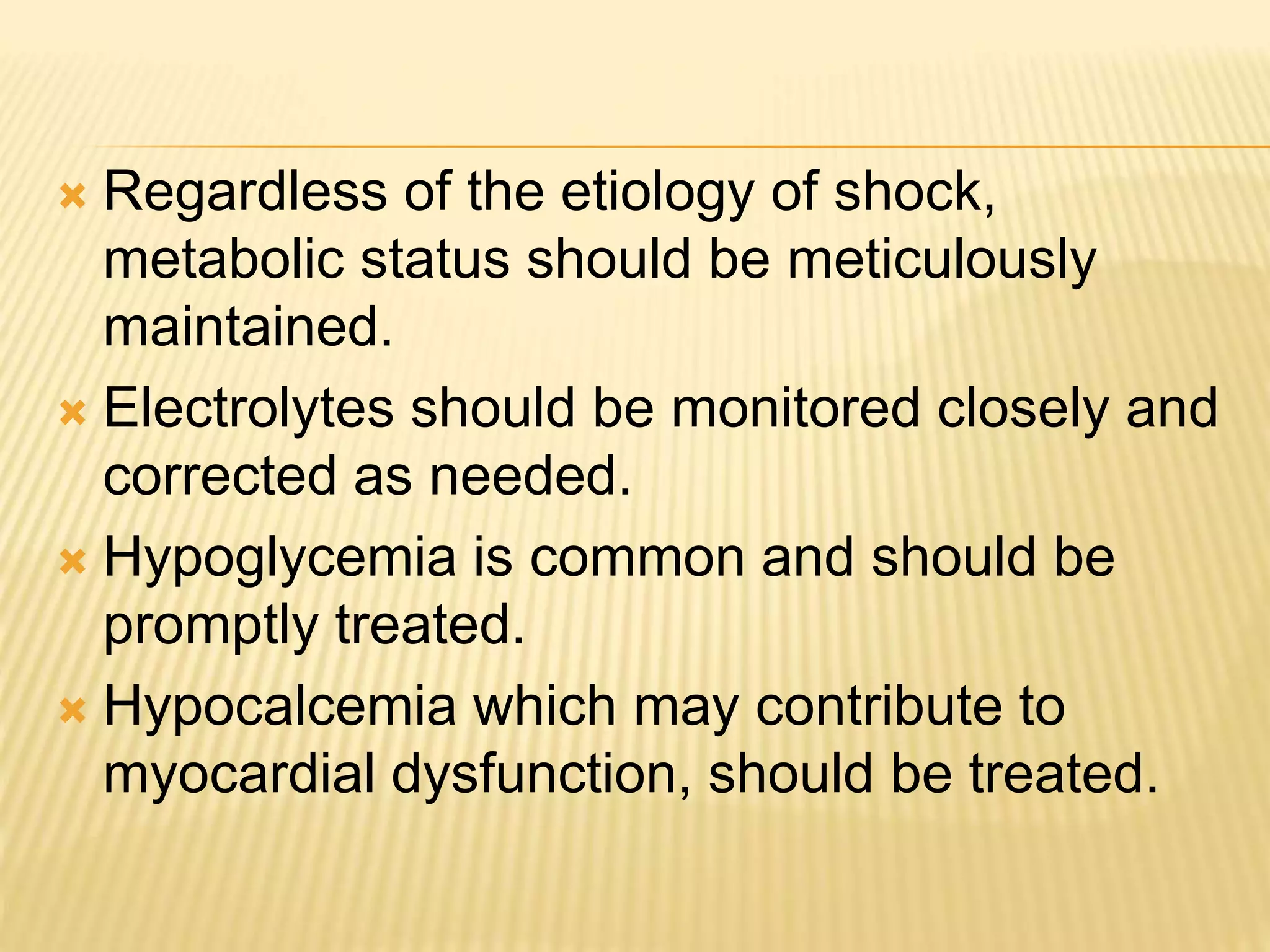  Regardless of the etiology of shock, 
metabolic status should be meticulously 
maintained. 
 Electrolytes should be monitored closely and 
corrected as needed. 
 Hypoglycemia is common and should be 
promptly treated. 
 Hypocalcemia which may contribute to 
myocardial dysfunction, should be treated. 
 