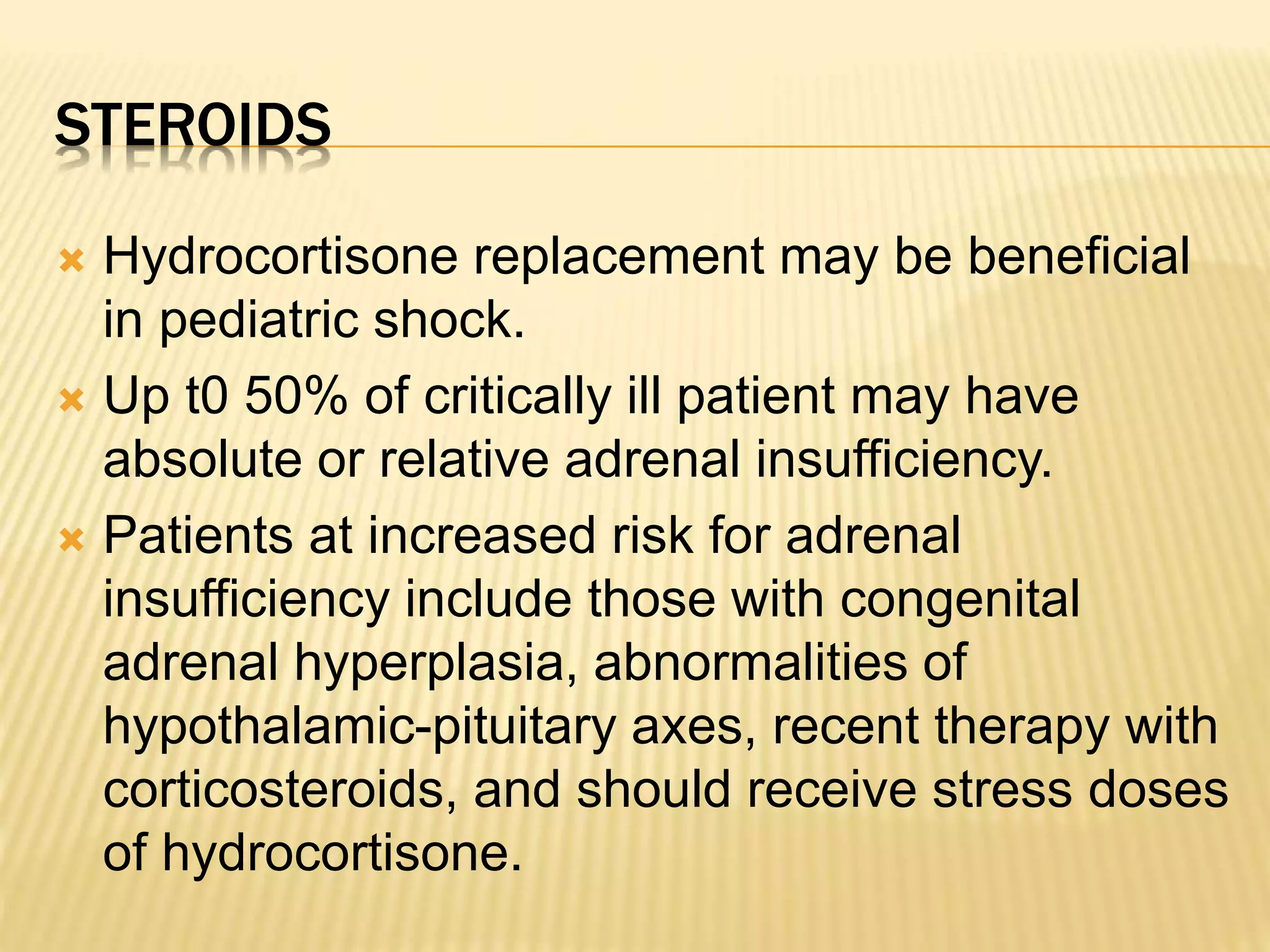 STEROIDS 
 Hydrocortisone replacement may be beneficial 
in pediatric shock. 
 Up t0 50% of critically ill patient may have 
absolute or relative adrenal insufficiency. 
 Patients at increased risk for adrenal 
insufficiency include those with congenital 
adrenal hyperplasia, abnormalities of 
hypothalamic-pituitary axes, recent therapy with 
corticosteroids, and should receive stress doses 
of hydrocortisone. 
 