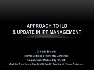 Dr Nahid Sherbini
Internal Medicine & Pulmonary Consultant
King Abdulaziz Medical City / Riyadh
Certified from Harvard Medical School in Practice of clinical Research
APPROACH TO ILD
& UPDATE IN IPF MANAGEMENT
 