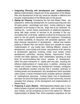  Integrating Planning with development and Implementation;
Making implementation integral part of the preparation of the Master
Plan and development of the city, would be valuable in effective and
focused implementation of the Master plan on the ground.
 Opting for Phasing; Considering the fact that Master Plans are
prepared to define city development, for a period spanning over next
20 years period , accordingly such plans involve catering to large
population to be housed in the city, large area to be urbanized for
meeting the current /future requirements of additional population,
along with large number of services to be provided in the city.
Cumulative fact of all these additions involves lot of resources to be
spent on the city growth, development and expansion. Considering
the limited availability of resources with parastatal agencies and
large financial requirement of development; rational and realistic
phasing of Master Plan will remain critical and valuable for proper
implementation of any master plan. Defining different phases of
development, must include and involve requirements of all planning
& development agencies involving; Urban local bodies, Urban
development authorities, Housing Boards, Improvement Trusts,
Central and State agencies, other stakeholders operating at local
level, for accommodating their future projects of development,
within the given framework of master plan and also ensuring the
effective implementation of master plans. In addition, phasing must
include and involve making city development compact, contiguous
and cost-effective besides ensuring that it provides continuity to
existing growth and development. Any development which promotes
urban sprawl, involves increased travel, excludes optimum utilization
of existing/future resources, involves higher cost of development
and does not serve the larger purposes of urban community, must be
excluded from phasing of the development and implementation of
Master Plans .
 Preparing 5 years Module; Defining/dividing Master plan in four
distinct phases of growth and development , each comprising of five
year module, can be considered as one of the options for effective
implementation of Master Plan. Since population projections for the
 