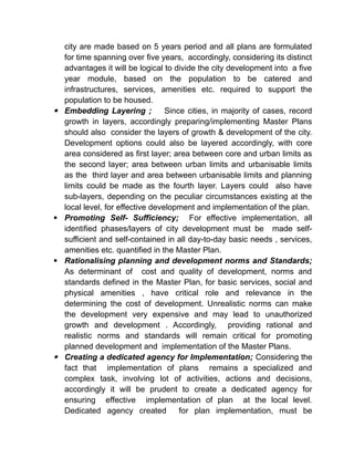 city are made based on 5 years period and all plans are formulated
for time spanning over five years, accordingly, considering its distinct
advantages it will be logical to divide the city development into a five
year module, based on the population to be catered and
infrastructures, services, amenities etc. required to support the
population to be housed.
 Embedding Layering ; Since cities, in majority of cases, record
growth in layers, accordingly preparing/implementing Master Plans
should also consider the layers of growth & development of the city.
Development options could also be layered accordingly, with core
area considered as first layer; area between core and urban limits as
the second layer; area between urban limits and urbanisable limits
as the third layer and area between urbanisable limits and planning
limits could be made as the fourth layer. Layers could also have
sub-layers, depending on the peculiar circumstances existing at the
local level, for effective development and implementation of the plan.
 Promoting Self- Sufficiency; For effective implementation, all
identified phases/layers of city development must be made self-
sufficient and self-contained in all day-to-day basic needs , services,
amenities etc. quantified in the Master Plan.
 Rationalising planning and development norms and Standards;
As determinant of cost and quality of development, norms and
standards defined in the Master Plan, for basic services, social and
physical amenities , have critical role and relevance in the
determining the cost of development. Unrealistic norms can make
the development very expensive and may lead to unauthorized
growth and development . Accordingly, providing rational and
realistic norms and standards will remain critical for promoting
planned development and implementation of the Master Plans.
 Creating a dedicated agency for Implementation; Considering the
fact that implementation of plans remains a specialized and
complex task, involving lot of activities, actions and decisions,
accordingly it will be prudent to create a dedicated agency for
ensuring effective implementation of plan at the local level.
Dedicated agency created for plan implementation, must be
 