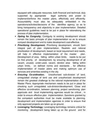 equipped with adequate resources, both financial and technical, duly
supported by appropriate legal authority and power to
implement/enforce the master plans, effectively and efficiently.
Accountability must also be adequately embedded in the
operations/activities/decisions of the identifies agency, so as to
bring transparency and objectivity in plan implementation. Detailed
operational guidelines need to be put in place for rationalising the
process of plan implementation.
 Opting for Congruity; Contiguity to existing development should
remain the basic principle of plan implementation so as to ensure
compact development and to make development cost-effective.
 Prioritizing Development; Prioritising development, should form
integral part of plan implementation. Realistic and rational
prioritization of development, based on local requirement and needs,
will help in effective implementation of the master plan.
Development of area, falling within urban limits, needs to be put
on first priority of development, by ensuring development of all
vacant, unused, under-used, vacant, derelict area falling within
urban limits, on defined norms and standards , for effective
implementation of master plans and making optimum use of
services and amenities existing in the city.
 Ensuring Co-ordination; Unauthorised sub-division of land,
unregulated change of land use and unauthorized development
remain the greatest challenge to the rational implementation of the
Master Plans. Appropriate mechanism needs to be put in place for
checking such unregulated sub-division/development. Close and
effective co-ordination, between planning, project sanctioning, plan
approvals and local implementing agencies would be critical , in
order to ensure effective plan implementation. Sanctions granted by
the competent authorities must be made available to planning,
development and implementation agencies in order to ensure that
only approved projects are taken up on ground.
 Leveraging Technology; Leveraging technology remains critical for
monitoring development being taken up on the ground and for
 