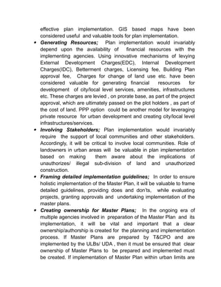 effective plan implementation. GIS based maps have been
considered useful and valuable tools for plan implementation.
 Generating Resources; Plan implementation would invariably
depend upon the availability of financial resources with the
implementing agencies. Using innovative mechanisms of levying
External Development Charges(EDC), Internal Development
Charges(IDC), Betterment charges, Licensing fee, Building Plan
approval fee, Charges for change of land use etc. have been
considered valuable for generating financial resources for
development of city/local level services, amenities, infrastructures
etc. These charges are levied , on prorate base, as part of the project
approval, which are ultimately passed on the plot holders , as part of
the cost of land. PPP option could be another model for leveraging
private resource for urban development and creating city/local level
infrastructures/services.
 Involving Stakeholders; Plan implementation would invariably
require the support of local communities and other stakeholders.
Accordingly, it will be critical to involve local communities. Role of
landowners in urban areas will be valuable in plan implementation
based on making them aware about the implications of
unauthorizes/ illegal sub-division of land and unauthorized
construction.
 Framing detailed implementation guidelines; In order to ensure
holistic implementation of the Master Plan, it will be valuable to frame
detailed guidelines, providing does and don’ts, while evaluating
projects, granting approvals and undertaking implementation of the
master plans.
 Creating ownership for Master Plans; In the ongoing era of
multiple agencies involved in preparation of the Master Plan and its
implementation, it will be vital and important that a clear
ownership/authorship is created for the planning and implementation
process. If Master Plans are prepared by T&CPO and are
implemented by the ULBs/ UDA , then it must be ensured that clear
ownership of Master Plans to be prepared and implemented must
be created. If implementation of Master Plan within urban limits are
 