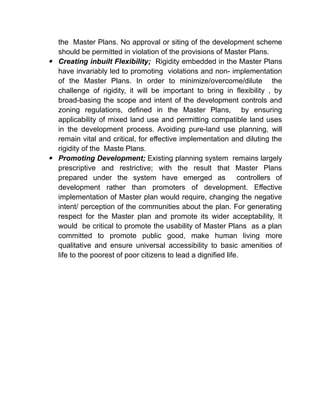 the Master Plans. No approval or siting of the development scheme
should be permitted in violation of the provisions of Master Plans.
 Creating inbuilt Flexibility; Rigidity embedded in the Master Plans
have invariably led to promoting violations and non- implementation
of the Master Plans. In order to minimize/overcome/dilute the
challenge of rigidity, it will be important to bring in flexibility , by
broad-basing the scope and intent of the development controls and
zoning regulations, defined in the Master Plans, by ensuring
applicability of mixed land use and permitting compatible land uses
in the development process. Avoiding pure-land use planning, will
remain vital and critical, for effective implementation and diluting the
rigidity of the Maste Plans.
 Promoting Development; Existing planning system remains largely
prescriptive and restrictive; with the result that Master Plans
prepared under the system have emerged as controllers of
development rather than promoters of development. Effective
implementation of Master plan would require, changing the negative
intent/ perception of the communities about the plan. For generating
respect for the Master plan and promote its wider acceptability, It
would be critical to promote the usability of Master Plans as a plan
committed to promote public good, make human living more
qualitative and ensure universal accessibility to basic amenities of
life to the poorest of poor citizens to lead a dignified life.
 