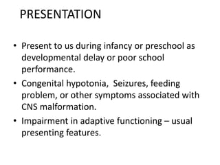 PRESENTATION
• Present to us during infancy or preschool as
developmental delay or poor school
performance.
• Congenital hypotonia, Seizures, feeding
problem, or other symptoms associated with
CNS malformation.
• Impairment in adaptive functioning – usual
presenting features.
 
