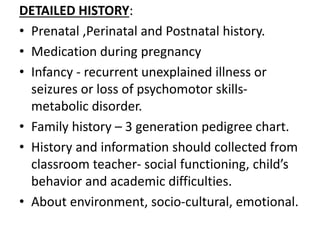 DETAILED HISTORY:
• Prenatal ,Perinatal and Postnatal history.
• Medication during pregnancy
• Infancy - recurrent unexplained illness or
seizures or loss of psychomotor skills-
metabolic disorder.
• Family history – 3 generation pedigree chart.
• History and information should collected from
classroom teacher- social functioning, child’s
behavior and academic difficulties.
• About environment, socio-cultural, emotional.
 