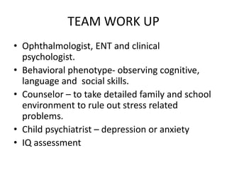 TEAM WORK UP
• Ophthalmologist, ENT and clinical
psychologist.
• Behavioral phenotype- observing cognitive,
language and social skills.
• Counselor – to take detailed family and school
environment to rule out stress related
problems.
• Child psychiatrist – depression or anxiety
• IQ assessment
 