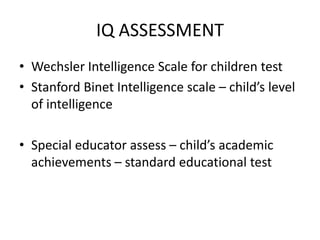 IQ ASSESSMENT
• Wechsler Intelligence Scale for children test
• Stanford Binet Intelligence scale – child’s level
of intelligence
• Special educator assess – child’s academic
achievements – standard educational test
 