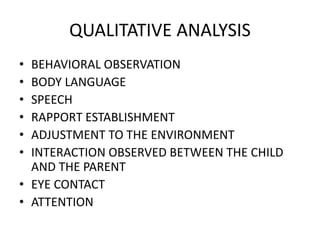 QUALITATIVE ANALYSIS
• BEHAVIORAL OBSERVATION
• BODY LANGUAGE
• SPEECH
• RAPPORT ESTABLISHMENT
• ADJUSTMENT TO THE ENVIRONMENT
• INTERACTION OBSERVED BETWEEN THE CHILD
AND THE PARENT
• EYE CONTACT
• ATTENTION
 