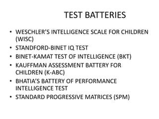 TEST BATTERIES
• WESCHLER’S INTELLIGENCE SCALE FOR CHILDREN
(WISC)
• STANDFORD-BINET IQ TEST
• BINET-KAMAT TEST OF INTELLIGENCE (BKT)
• KAUFFMAN ASSESSMENT BATTERY FOR
CHILDREN (K-ABC)
• BHATIA’S BATTERY OF PERFORMANCE
INTELLIGENCE TEST
• STANDARD PROGRESSIVE MATRICES (SPM)
 