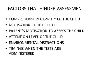 FACTORS THAT HINDER ASSESSMENT
• COMPREHENSION CAPACITY OF THE CHILD
• MOTIVATION OF THE CHILD
• PARENT’S MOTIVATION TO ASSESS THE CHILD
• ATTENTION LEVEL OF THE CHILD
• ENVIRONMENTAL DISTRACTIONS
• TIMINGS WHEN THE TESTS ARE
ADMINISTERED
 