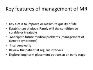 Key features of management of MR
• Key aim is to improve or maximize quality of life
• Establish an etiology. Rarely will the condition be
curable or treatable
• Anticipate future medical problems (management of
Genetic syndromes)
• Intervene early
• Review the patient at regular intervals
• Explore long term placement options at an early stage
 