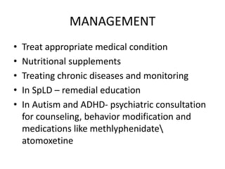 MANAGEMENT
• Treat appropriate medical condition
• Nutritional supplements
• Treating chronic diseases and monitoring
• In SpLD – remedial education
• In Autism and ADHD- psychiatric consultation
for counseling, behavior modification and
medications like methlyphenidate
atomoxetine
 