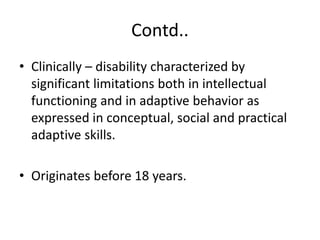 Contd..
• Clinically – disability characterized by
significant limitations both in intellectual
functioning and in adaptive behavior as
expressed in conceptual, social and practical
adaptive skills.
• Originates before 18 years.
 