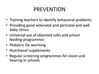 PREVENTION
• Training teachers to identify behavioral problems
• Providing good antenatal and perinatal and well
baby clinics
• Universal use of idionized salts and school
feeding programmes
• Pediatric De worming
• Nutritional supplements
• Regular screening programmes for vision and
hearing in schools
 
