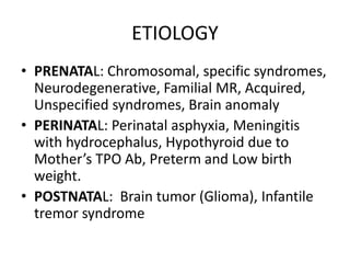ETIOLOGY
• PRENATAL: Chromosomal, specific syndromes,
Neurodegenerative, Familial MR, Acquired,
Unspecified syndromes, Brain anomaly
• PERINATAL: Perinatal asphyxia, Meningitis
with hydrocephalus, Hypothyroid due to
Mother’s TPO Ab, Preterm and Low birth
weight.
• POSTNATAL: Brain tumor (Glioma), Infantile
tremor syndrome
 
