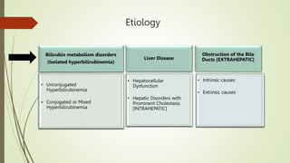 Etiology
Bilirubin metabolism disorders
(Isolated hyperbilirubinemia)
• Unconjugated
Hyperbilirubinemia
• Conjugated or Mixed
Hyperbilirubinemia
Liver Disease
• Hepatocellular
Dysfunction
• Hepatic Disorders with
Prominent Cholestasis
[INTRAHEPATIC]
Obstruction of the Bile
Ducts [EXTRAHEPATIC]
• Intrinsic causes
• Extrinsic causes
 