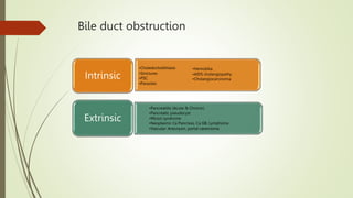 Bile duct obstruction
•Choledocholithiasis
•Strictures
•PSC
•Parasites
Intrinsic
•Pancreatitis (Acute & Chronic)
•Pancreatic pseudocyst
•Mirizzi syndrome
•Neoplasms: Ca Pancreas, Ca GB, Lymphoma
•Vascular: Aneurysm, portal cavernoma
Extrinsic
•Hemobilia
•AIDS cholangiopathy
•Cholangiocarcinoma
 