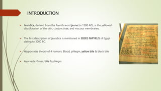 INTRODUCTION
 Jaundice, derived from the French word jaune (in 1300 AD), is the yellowish
discoloration of the skin, conjunctivae, and mucous membranes.
 The first description of jaundice is mentioned in EBERS PAPYRUS of Egypt
dating to 3000 BC.
 Hippocrates theory of 4 humors: Blood, phlegm, yellow bile & black bile
 Ayurveda: Gases, bile & phlegm
 