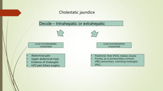 Cholestatic jaundice
Decide – Intrahepatic or extrahepatic
CLUES TO EXTRAHEPATIC
CHOLESTASIS
• Abdominal pain
• Upper abdominal mass
• Evidence of cholangitis
• H/O past biliary surgery
CLUES TO INTRAHEPATIC
CHOLESTASIS
• Prodromal- fever (PUO), malaise, nausea
• Pruritus, as in primary biliary cirrhosis
(PBC) and primary sclerosing cholangitis
(PSC)
 