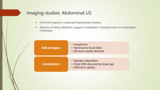 Imaging studies: Abdominal US
 First line imaging in suspected hepatobiliary disease
 Absence of biliary dilatation suggests intrahepatic cholestasis and r/o extrahepatic
cholestasis
• Inexpensive
• Noninvasive & portable
• GB stone readily detected
Advantages:
• Operator dependent
• Distal CBD obscured by bowel gas
• Difficult in obesity
Limitation:
 