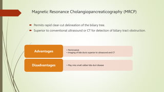 Magnetic Resonance Cholangiopancreaticography (MRCP)
 Permits rapid clear-cut delineation of the biliary tree.
 Superior to conventional ultrasound or CT for detection of biliary tract obstruction.
• Noninvasive
• Imaging of bile ducts superior to ultrasound and CT
Advantages
• May miss small caliber bile duct disease
Disadvantages
 