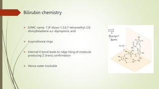 Bilirubin chemistry
 IUPAC name: 1′,8′-dioxo-1,3,6,7-tetramethyl-2,8-
divinylbiladiene-a,c-dipropionic acid
 4 pyrrolinone rings
 Internal H bond leads to ridge tiling of molecule
producing Z (trans) confirmation
 Hence water insoluble
 