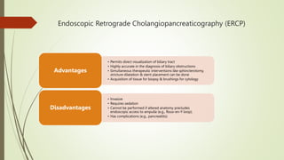 Endoscopic Retrograde Cholangiopancreaticography (ERCP)
• Permits direct visualization of biliary tract
• Highly accurate in the diagnosis of biliary obstructions
• Simultaneous therapeutic interventions like sphincterotomy,
stricture dilatation & stent placement can be done
• Acquisition of tissue for biopsy & brushings for cytology
Advantages
• Invasive
• Requires sedation
• Cannot be performed if altered anatomy precludes
endoscopic access to ampulla (e.g., Roux-en-Y loop);
• Has complications (e.g., pancreatitis)
Disadvantages
 