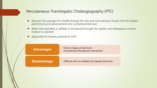Percutaneous Transhepatic Cholangiography (PTC)
 Requires the passage of a needle through the skin and subcutaneous tissues into the hepatic
parenchyma and advancement into a peripheral bile duct
 When bile aspirated, a catheter is introduced through the needle, and radiopaque contrast
medium is injected
 Applicable for lesions proximal to CHD
• Direct imaging of bile ducts
• Simultaneous therapeutic intervention
Advantages
• Difficult with non dilated intra hepatic bile ducts
Disadvantage
 