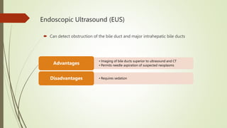 Endoscopic Ultrasound (EUS)
 Can detect obstruction of the bile duct and major intrahepatic bile ducts
• Imaging of bile ducts superior to ultrasound and CT
• Permits needle aspiration of suspected neoplasms
Advantages
• Requires sedation
Disadvantages
 