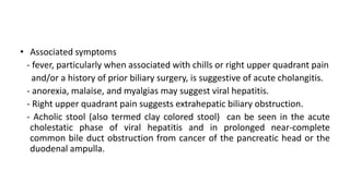 • Associated symptoms
- fever, particularly when associated with chills or right upper quadrant pain
and/or a history of prior biliary surgery, is suggestive of acute cholangitis.
- anorexia, malaise, and myalgias may suggest viral hepatitis.
- Right upper quadrant pain suggests extrahepatic biliary obstruction.
- Acholic stool (also termed clay colored stool) can be seen in the acute
cholestatic phase of viral hepatitis and in prolonged near-complete
common bile duct obstruction from cancer of the pancreatic head or the
duodenal ampulla.
 