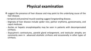 Physical examination
 suggest the presence of liver disease and may point to the underlying cause of the
liver disease.
- temporal and proximal muscle wasting suggest longstanding disease.
- Stigmata of liver disease include spider nevi, palmar erythema, gynecomastia, and
caput medusae.
- Ascites or hepatic encephalopathy may be seen in patients with decompensated
cirrhosis.
- Dupuytren's contractures, parotid gland enlargement, and testicular atrophy are
commonly seen in advanced alcoholic cirrhosis and occasionally in other types of
cirrhosis.
 