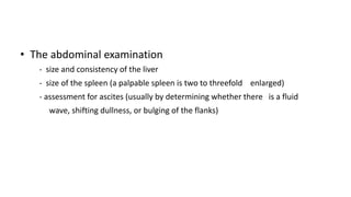• The abdominal examination
- size and consistency of the liver
- size of the spleen (a palpable spleen is two to threefold enlarged)
- assessment for ascites (usually by determining whether there is a fluid
wave, shifting dullness, or bulging of the flanks)
 