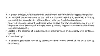 • A grossly enlarged, hard, nodular liver or an obvious abdominal mass suggests malignancy.
• An enlarged, tender liver could be due to viral or alcoholic hepatitis or, less often, an acutely
congested liver secondary to right-sided heart failure or Budd-Chiari syndrome
• Severe right upper quadrant tenderness with a positive Murphy's sign (respiratory arrest on
inspiration while pressing on the right upper quadrant) suggests cholecystitis occasionally,
ascending cholangitis.
• Ascites in the presence of jaundice suggests either cirrhosis or malignancy with peritoneal
spread
• Courvoisier sign
- a palpable gallbladder, caused by obstruction distal to the takeoff of the cystic duct by
malignancy
 