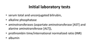 Initial laboratory tests
• serum total and unconjugated bilirubin,
• alkaline phosphatase
• aminotransferases (aspartate aminotransferase [AST] and
alanine aminotransferase [ALT]),
• prothrombin time/international normalized ratio (INR)
• albumin
 