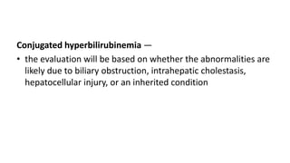 Conjugated hyperbilirubinemia —
• the evaluation will be based on whether the abnormalities are
likely due to biliary obstruction, intrahepatic cholestasis,
hepatocellular injury, or an inherited condition
 