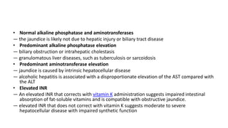 • Normal alkaline phosphatase and aminotransferases
— the jaundice is likely not due to hepatic injury or biliary tract disease
• Predominant alkaline phosphatase elevation
— biliary obstruction or intrahepatic cholestasis
— granulomatous liver diseases, such as tuberculosis or sarcoidosis
• Predominant aminotransferase elevation
— jaundice is caused by intrinsic hepatocellular disease
— alcoholic hepatitis is associated with a disproportionate elevation of the AST compared with
the ALT
• Elevated INR
— An elevated INR that corrects with vitamin K administration suggests impaired intestinal
absorption of fat-soluble vitamins and is compatible with obstructive jaundice.
— elevated INR that does not correct with vitamin K suggests moderate to severe
hepatocellular disease with impaired synthetic function
 