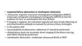 • suspected biliary obstruction or intrahepatic cholestasis
— ultrasound, magnetic resonance cholangiopancreatography [MRCP],
endoscopic retrograde cholangiopancreatography [ERCP]) to look for
evidence of intra- or extrahepatic bile duct dilation
• If imaging is negative, the evaluation typically will also include obtaining an
antimitochondrial antibody to evaluate for primary biliary cholangitis
• In the patient with
— low probability of obstruction: abdominal CT should be performed
— dilated biliary ducts are visualized: direct imaging of the biliary tree (eg,
with ERCP) should be performed.
— extrahepatic obstruction : endoscopic ultrasound (EUS) or ERCP
 