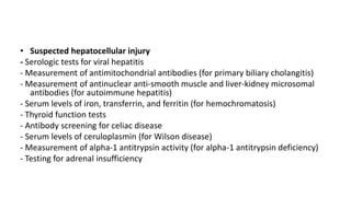 • Suspected hepatocellular injury
- Serologic tests for viral hepatitis
- Measurement of antimitochondrial antibodies (for primary biliary cholangitis)
- Measurement of antinuclear anti-smooth muscle and liver-kidney microsomal
antibodies (for autoimmune hepatitis)
- Serum levels of iron, transferrin, and ferritin (for hemochromatosis)
- Thyroid function tests
- Antibody screening for celiac disease
- Serum levels of ceruloplasmin (for Wilson disease)
- Measurement of alpha-1 antitrypsin activity (for alpha-1 antitrypsin deficiency)
- Testing for adrenal insufficiency
 