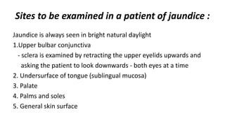 Sites to be examined in a patient of jaundice :
Jaundice is always seen in bright natural daylight
1.Upper bulbar conjunctiva
- sclera is examined by retracting the upper eyelids upwards and
asking the patient to look downwards - both eyes at a time
2. Undersurface of tongue (sublingual mucosa)
3. Palate
4. Palms and soles
5. General skin surface
 