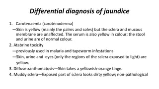Differential diagnosis of jaundice
1. Carotenaemia (carotenoderma)
—Skin is yellow (mainly the palms and soles) but the sclera and mucous
membrane are unaffected. The serum is also yellow in colour; the stool
and urine are of normal colour.
2. Atabrine toxicity
—previously used in malaria and tapeworm infestations
—Skin, urine and eyes (only the regions of the sclera exposed to light) are
yellow.
3. Diffuse xanthomatosis—Skin takes a yellowish-orange tinge.
4. Muddy sclera—Exposed part of sclera looks dirty yellow; non-pathological
 