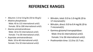 REFERENCE RANGES
• Albumin: 3.3 to 5.0 g/dL (33 to 50 g/L)
• Alkaline phosphatase:
Male: 45 to 115 international unit/L
Female: 30 to 100 international unit/L
• Alanine aminotransferase:
Male: 10 to 55 international unit/L
Female: 7 to 30 international unit/L
• Aspartate aminotransferase:
Male: 10 to 40 international unit/L
Female: 9 to 32 international unit/L
• Bilirubin, total: 0.0 to 1.0 mg/dL (0 to
17 micromol/L)
• Bilirubin, direct: 0.0 to 0.4 mg/dL (0 to
7 micromol/L)
• Gamma-glutamyl transpeptidase:
Male: 8 to 61 international unit/L
Female: 5 to 36 international unit/L
• Prothrombin time: 11.0 to 13.7 sec.
 