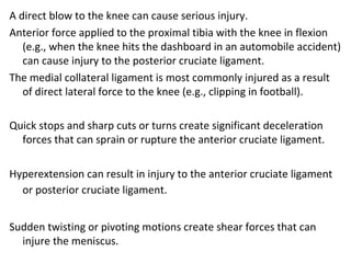 A direct blow to the knee can cause serious injury.
Anterior force applied to the proximal tibia with the knee in flexion
(e.g., when the knee hits the dashboard in an automobile accident)
can cause injury to the posterior cruciate ligament.
The medial collateral ligament is most commonly injured as a result
of direct lateral force to the knee (e.g., clipping in football).
Quick stops and sharp cuts or turns create significant deceleration
forces that can sprain or rupture the anterior cruciate ligament.
Hyperextension can result in injury to the anterior cruciate ligament
or posterior cruciate ligament.
Sudden twisting or pivoting motions create shear forces that can
injure the meniscus.
 