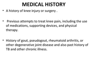 MEDICAL HISTORY
• A history of knee injury or surgery .
• Previous attempts to treat knee pain, including the use
of medications, supporting devices, and physical
therapy.
• History of gout, pseudogout, rheumatoid arthritis, or
other degenerative joint disease and also past history of
TB and other chronic illness.
 