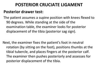 POSTERIOR CRUCIATE LIGAMENT
Posterior drawer test:
The patient assumes a supine position with knees flexed to
90 degrees. While standing at the side of the
examination table, the examiner looks for posterior
displacement of the tibia (posterior sag sign).
Next, the examiner fixes the patient's foot in neutral
rotation (by sitting on the foot), positions thumbs at the
tibial tubercle, and places fingers at the posterior calf.
The examiner then pushes posteriorly and assesses for
posterior displacement of the tibia.
 