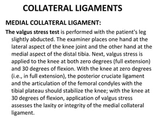 COLLATERAL LIGAMENTS
MEDIAL COLLATERAL LIGAMENT:
The valgus stress test is performed with the patient's leg
slightly abducted. The examiner places one hand at the
lateral aspect of the knee joint and the other hand at the
medial aspect of the distal tibia. Next, valgus stress is
applied to the knee at both zero degrees (full extension)
and 30 degrees of flexion. With the knee at zero degrees
(i.e., in full extension), the posterior cruciate ligament
and the articulation of the femoral condyles with the
tibial plateau should stabilize the knee; with the knee at
30 degrees of flexion, application of valgus stress
assesses the laxity or integrity of the medial collateral
ligament.
 