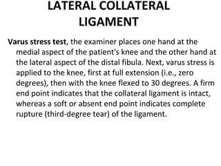 LATERAL COLLATERAL
LIGAMENT
Varus stress test, the examiner places one hand at the
medial aspect of the patient's knee and the other hand at
the lateral aspect of the distal fibula. Next, varus stress is
applied to the knee, first at full extension (i.e., zero
degrees), then with the knee flexed to 30 degrees. A firm
end point indicates that the collateral ligament is intact,
whereas a soft or absent end point indicates complete
rupture (third-degree tear) of the ligament.
 