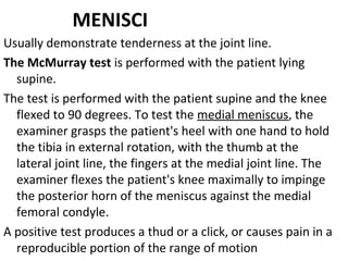 MENISCI
Usually demonstrate tenderness at the joint line.
The McMurray test is performed with the patient lying
supine.
The test is performed with the patient supine and the knee
flexed to 90 degrees. To test the medial meniscus, the
examiner grasps the patient's heel with one hand to hold
the tibia in external rotation, with the thumb at the
lateral joint line, the fingers at the medial joint line. The
examiner flexes the patient's knee maximally to impinge
the posterior horn of the meniscus against the medial
femoral condyle.
A positive test produces a thud or a click, or causes pain in a
reproducible portion of the range of motion
 