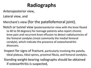Radiographs
Anteroposterior view,
Lateral view, and
Merchant's view (for the patellofemoral joint).
Notch or tunnel view (posteroanterior view with the knee flexed
to 40 to 50 degrees) for teenage patients who report chronic
knee pain and recurrent knee effusion to detect radiolucencies of
the femoral condyles (most commonly the medial femoral
condyle), which indicate the presence of osteochondritis
dissecans.
Inspect for signs of fracture, particularly involving the patella,
tibial plateau, tibial spines, proximal fibula, and femoral condyles.
Standing weight-bearing radiographs should be obtained
if osteoarthritis is suspected,
 