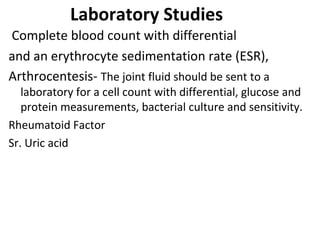 Laboratory Studies
Complete blood count with differential
and an erythrocyte sedimentation rate (ESR),
Arthrocentesis- The joint fluid should be sent to a
laboratory for a cell count with differential, glucose and
protein measurements, bacterial culture and sensitivity.
Rheumatoid Factor
Sr. Uric acid
 